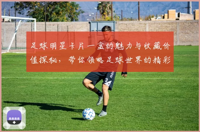 足球明星卡片一盒的魅力与收藏价值探秘，带你领略足球世界的精彩瞬间
