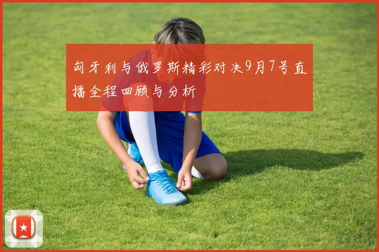 匈牙利与俄罗斯精彩对决9月7号直播全程回顾与分析