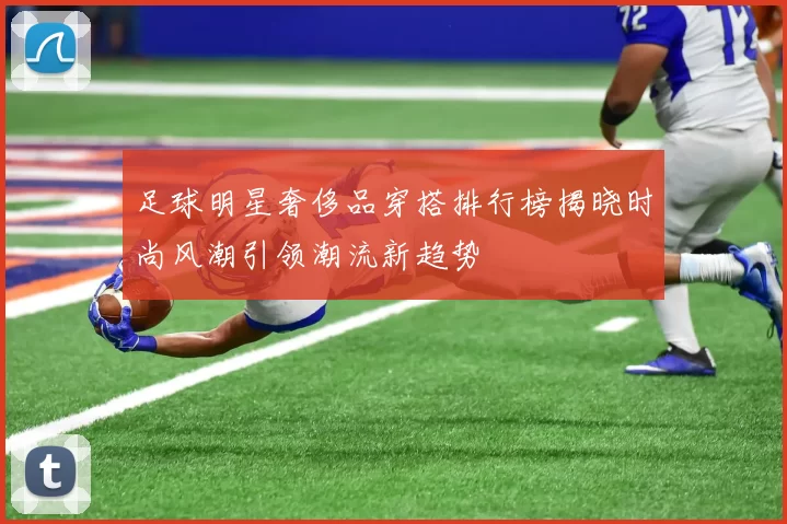 足球明星奢侈品穿搭排行榜揭晓时尚风潮引领潮流新趋势