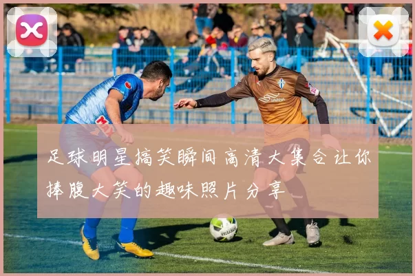 足球明星搞笑瞬间高清大集合让你捧腹大笑的趣味照片分享