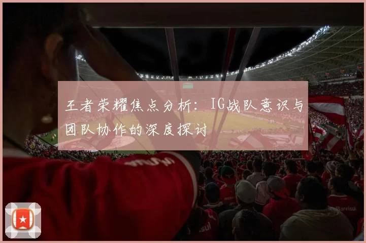 王者荣耀焦点分析：IG战队意识与团队协作的深度探讨