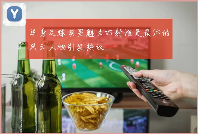 单身足球明星魅力四射谁是最帅的风云人物引发热议