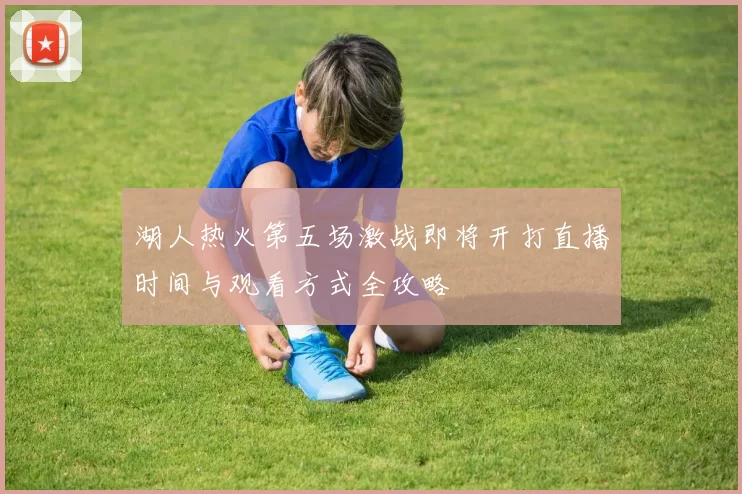 湖人热火第五场激战即将开打直播时间与观看方式全攻略