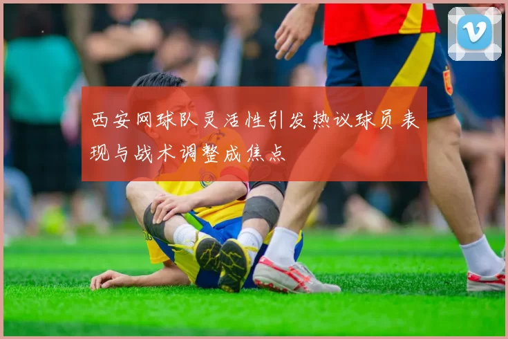 西安网球队灵活性引发热议球员表现与战术调整成焦点