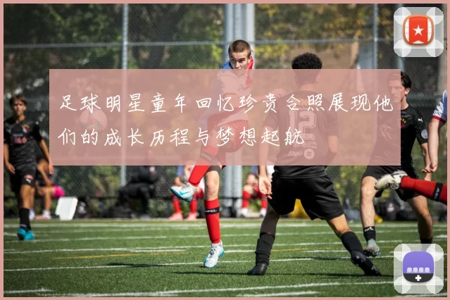 足球明星童年回忆珍贵合照展现他们的成长历程与梦想起航
