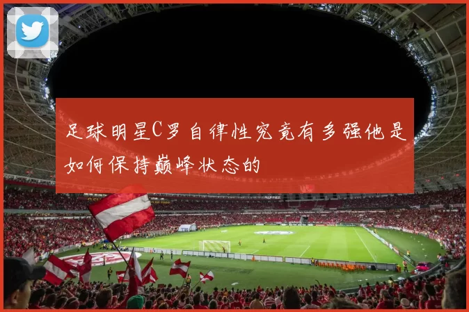 足球明星C罗自律性究竟有多强他是如何保持巅峰状态的