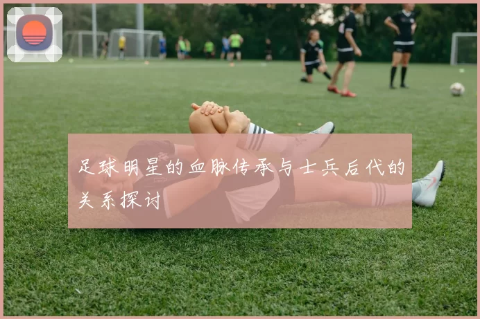 足球明星的血脉传承与士兵后代的关系探讨