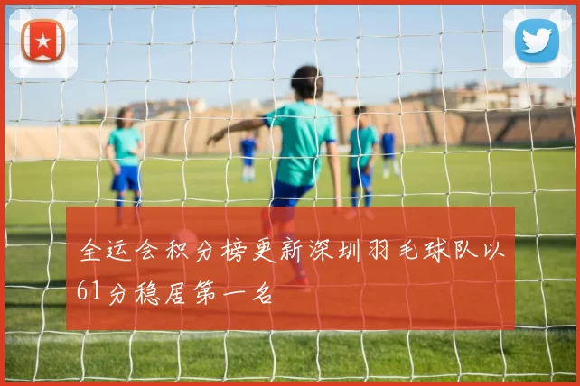 全运会积分榜更新深圳羽毛球队以61分稳居第一名