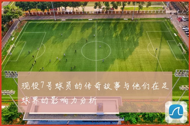 现役7号球员的传奇故事与他们在足球界的影响力分析