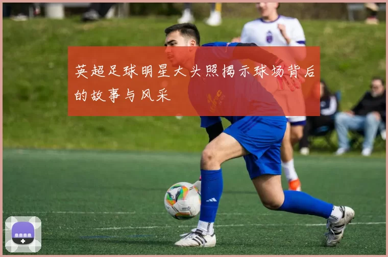 英超足球明星大头照揭示球场背后的故事与风采