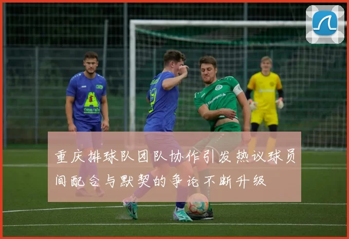 重庆排球队团队协作引发热议球员间配合与默契的争论不断升级