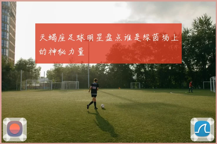 天蝎座足球明星盘点谁是绿茵场上的神秘力量