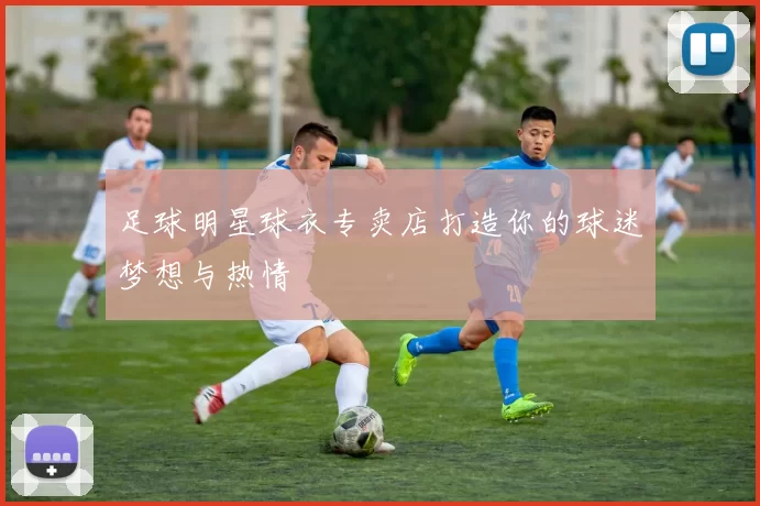 足球明星球衣专卖店打造你的球迷梦想与热情