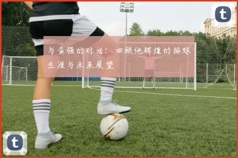 与黄强的对话：回顾他辉煌的排球生涯与未来展望