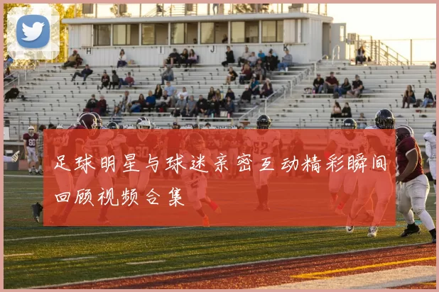 足球明星与球迷亲密互动精彩瞬间回顾视频合集
