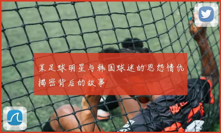 某足球明星与韩国球迷的恩怨情仇揭密背后的故事