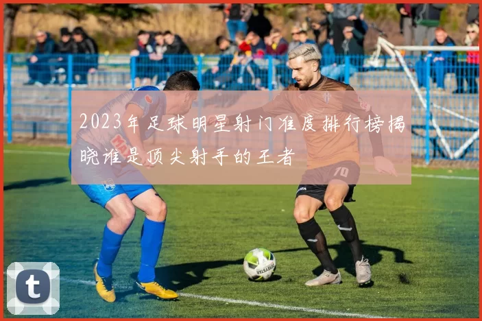2023年足球明星射门准度排行榜揭晓谁是顶尖射手的王者