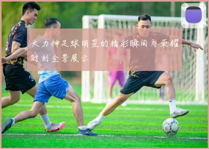 大力神足球明星的精彩瞬间与荣耀时刻全景展示