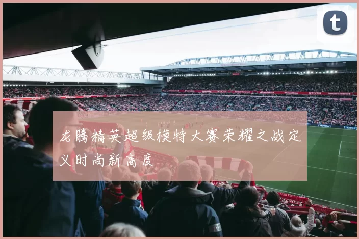 龙腾精英超级模特大赛荣耀之战定义时尚新高度