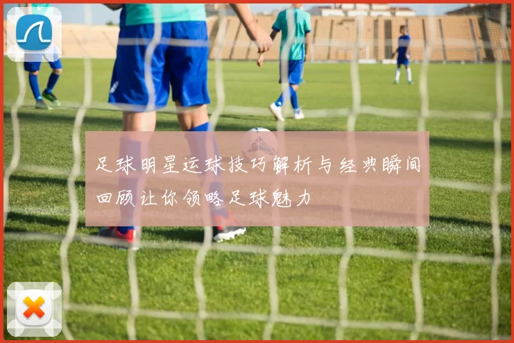 足球明星运球技巧解析与经典瞬间回顾让你领略足球魅力