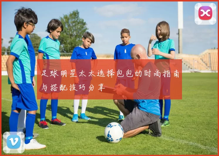 足球明星太太选择包包的时尚指南与搭配技巧分享