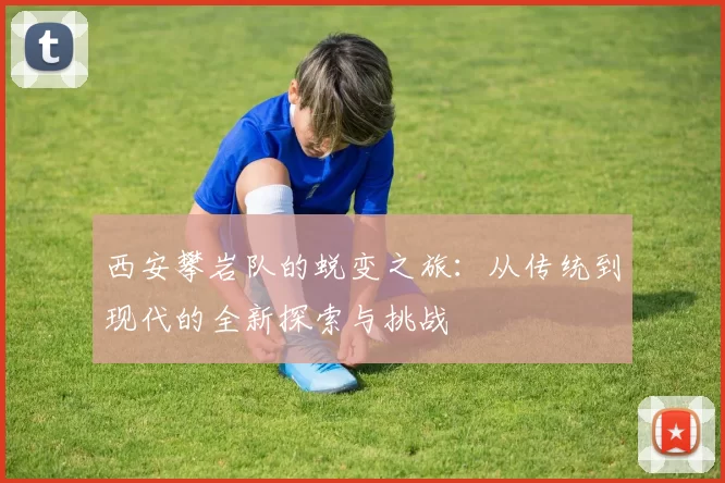 西安攀岩队的蜕变之旅：从传统到现代的全新探索与挑战