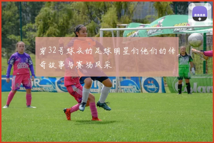 穿32号球衣的足球明星们他们的传奇故事与赛场风采