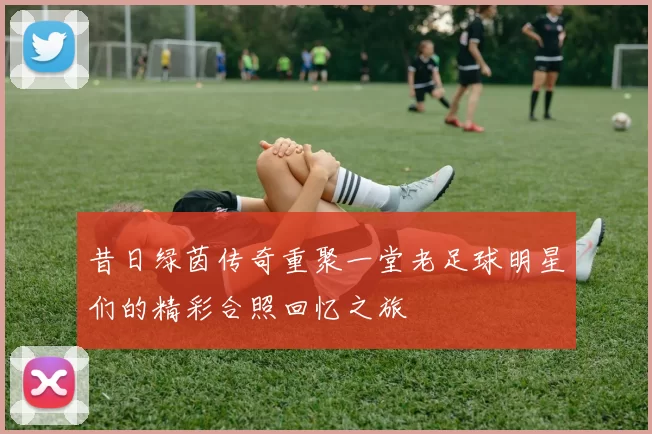 昔日绿茵传奇重聚一堂老足球明星们的精彩合照回忆之旅