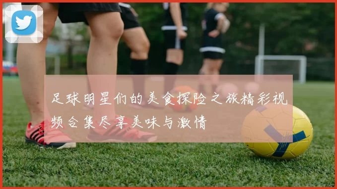 足球明星们的美食探险之旅精彩视频合集尽享美味与激情