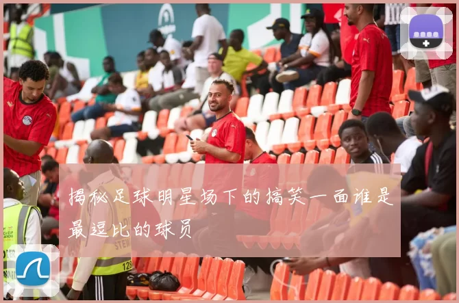 揭秘足球明星场下的搞笑一面谁是最逗比的球员