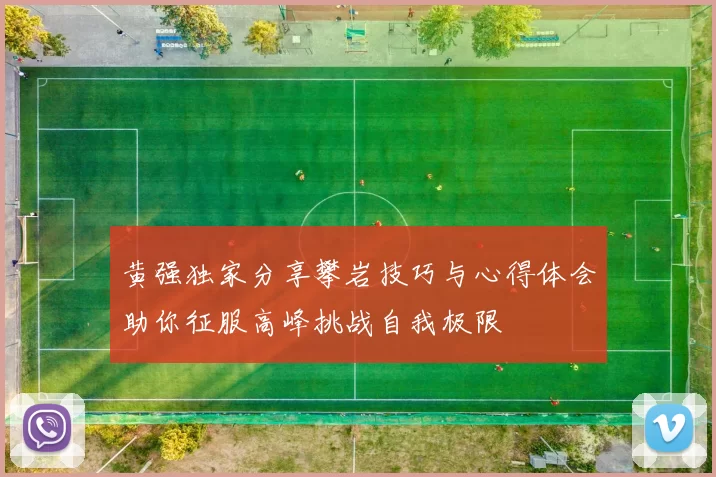黄强独家分享攀岩技巧与心得体会助你征服高峰挑战自我极限