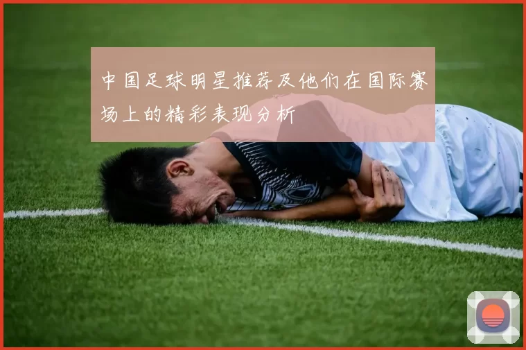 中国足球明星推荐及他们在国际赛场上的精彩表现分析