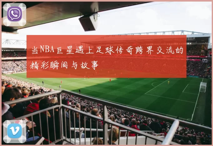 当NBA巨星遇上足球传奇跨界交流的精彩瞬间与故事