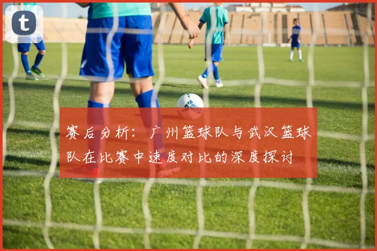 赛后分析：广州篮球队与武汉篮球队在比赛中速度对比的深度探讨