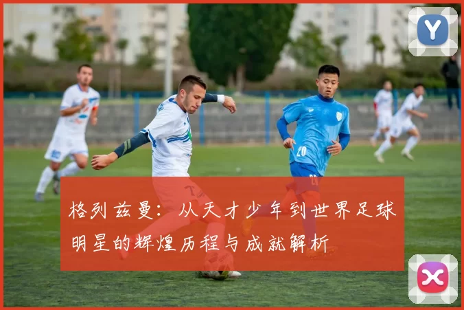格列兹曼：从天才少年到世界足球明星的辉煌历程与成就解析