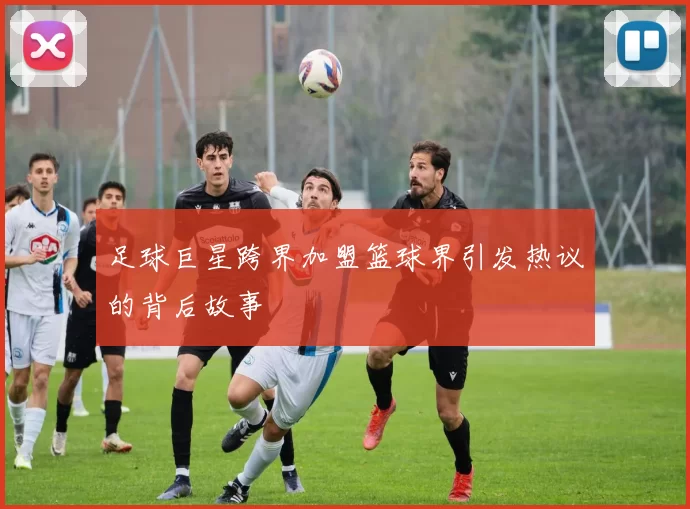 足球巨星跨界加盟篮球界引发热议的背后故事